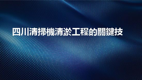 四川清掃機清淤工程的關鍵技術與實施挑戰(zhàn)究竟有哪些秘密？